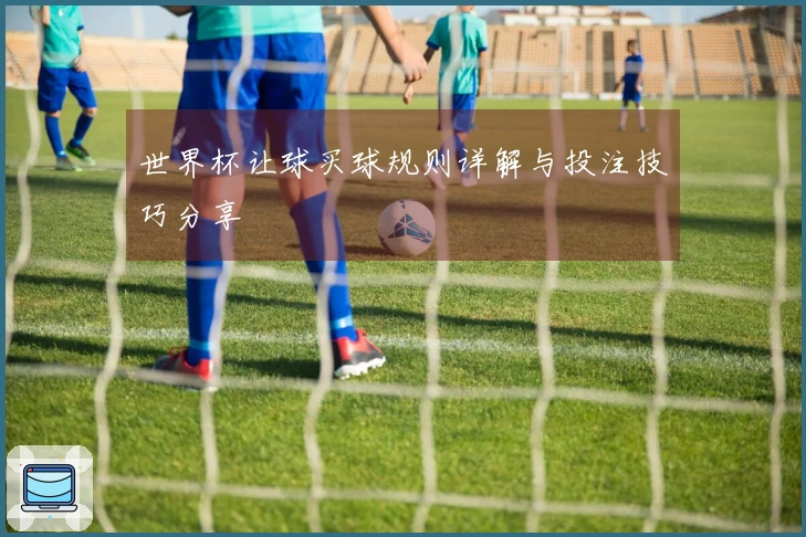 世界杯让球买球规则详解与投注技巧分享