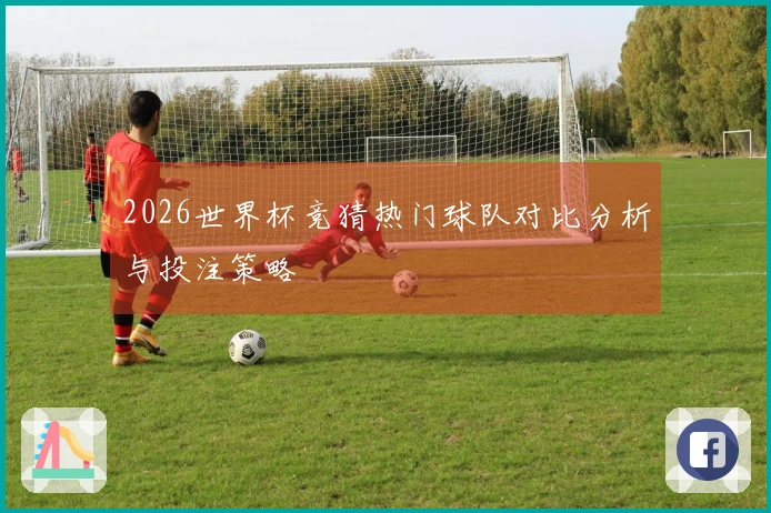 2026世界杯竞猜热门球队对比分析与投注策略