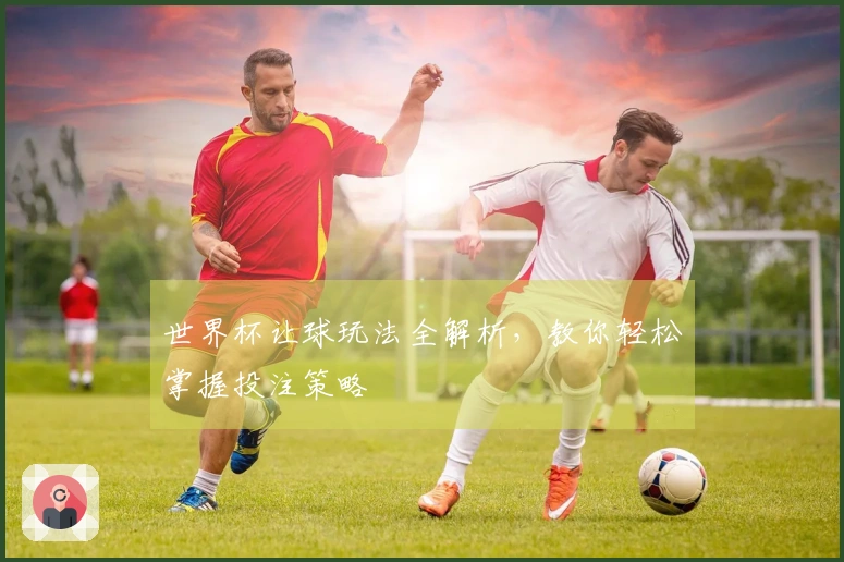 世界杯让球玩法全解析，教你轻松掌握投注策略