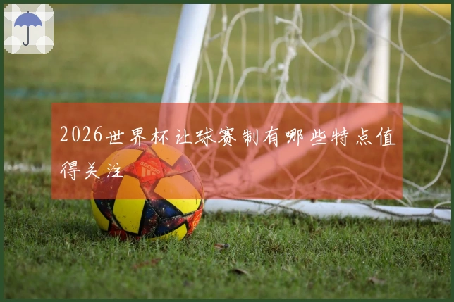 2026世界杯让球赛制有哪些特点值得关注