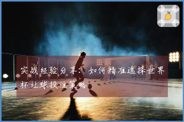 实战经验分享：如何精准选择世界杯让球投注策略