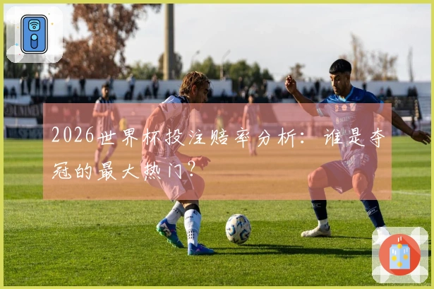 2026世界杯投注赔率分析:谁是夺冠的最大热门?